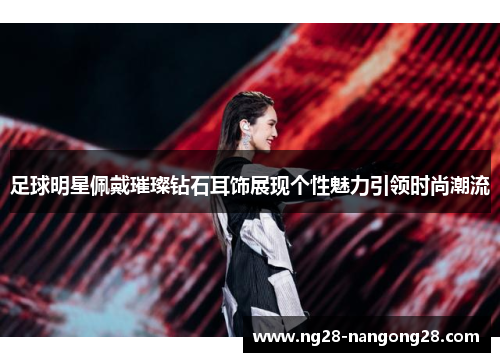 足球明星佩戴璀璨钻石耳饰展现个性魅力引领时尚潮流