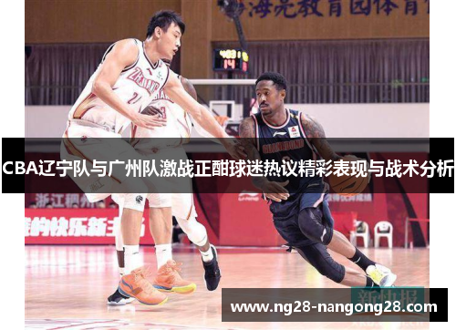 CBA辽宁队与广州队激战正酣球迷热议精彩表现与战术分析