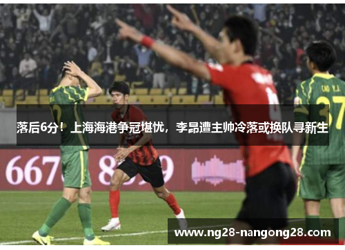 落后6分！上海海港争冠堪忧，李昂遭主帅冷落或换队寻新生